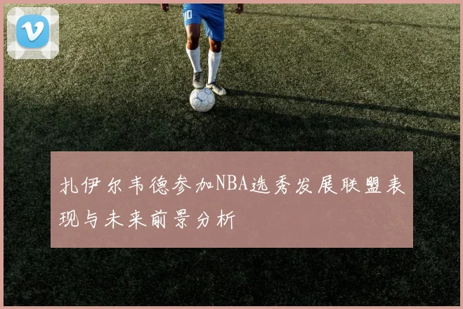 扎伊尔韦德参加NBA选秀发展联盟表现与未来前景分析