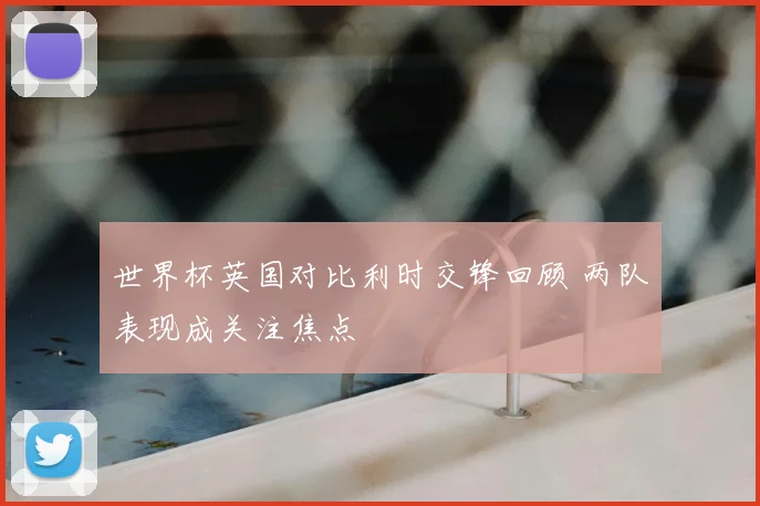 世界杯英国对比利时交锋回顾 两队表现成关注焦点