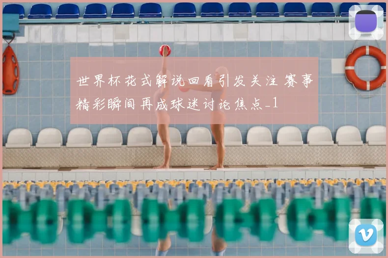 世界杯花式解说回看引发关注 赛事精彩瞬间再成球迷讨论焦点_1