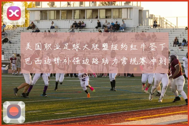 美国职业足球大联盟纽约红牛签下巴西边锋补强边路助力常规赛冲刺