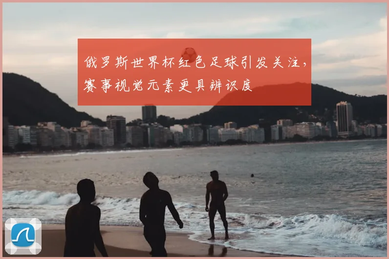 俄罗斯世界杯红色足球引发关注,赛事视觉元素更具辨识度
