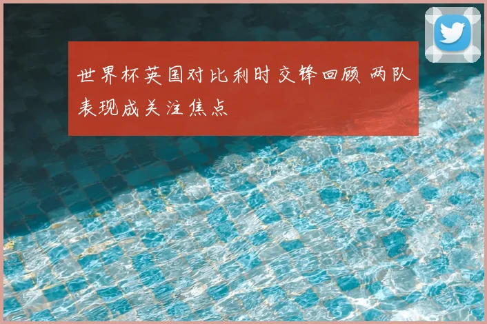 世界杯英国对比利时交锋回顾 两队表现成关注焦点