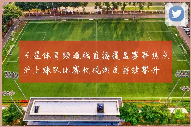 五星体育频道线直播覆盖赛事焦点沪上球队比赛收视热度持续攀升
