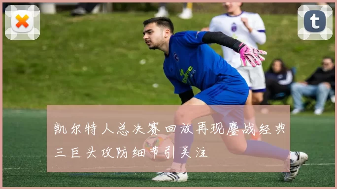 凯尔特人总决赛回放再现鏖战经典三巨头攻防细节引关注