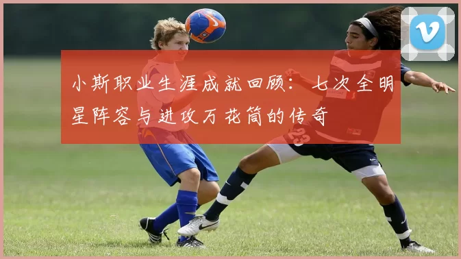 小斯职业生涯成就回顾：七次全明星阵容与进攻万花筒的传奇