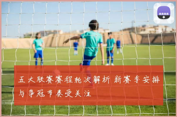 五大联赛赛程轮次解析 新赛季安排与争冠节奏受关注